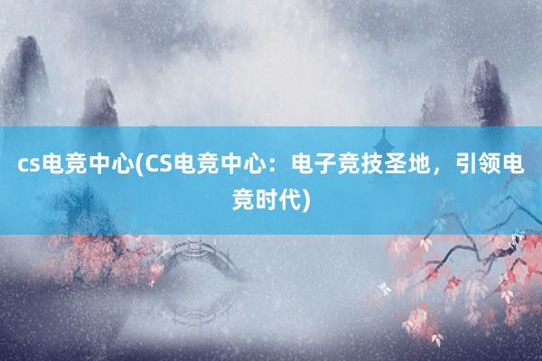 cs电竞中心(CS电竞中心：电子竞技圣地，引领电竞时代)