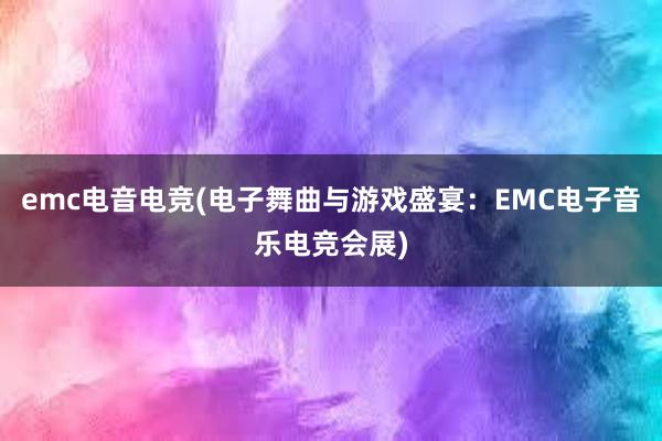 emc电音电竞(电子舞曲与游戏盛宴：EMC电子音乐电竞会展)