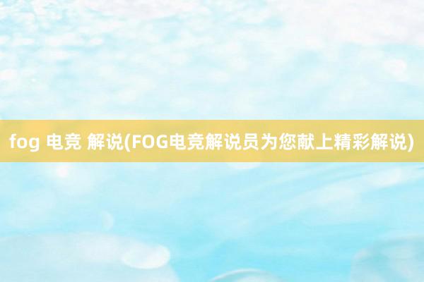 fog 电竞 解说(FOG电竞解说员为您献上精彩解说)