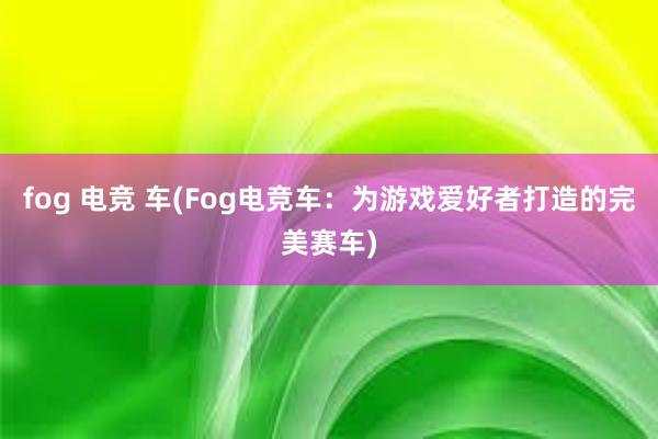 fog 电竞 车(Fog电竞车：为游戏爱好者打造的完美赛车)