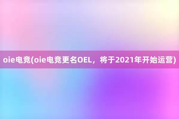 oie电竞(oie电竞更名OEL，将于2021年开始运营)