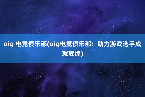 oig 电竞俱乐部(oig电竞俱乐部：助力游戏选手成就辉煌)