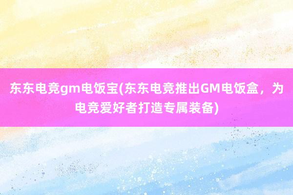 东东电竞gm电饭宝(东东电竞推出GM电饭盒，为电竞爱好者打造专属装备)