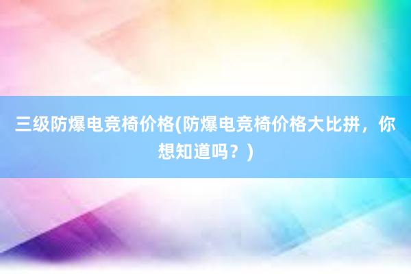 三级防爆电竞椅价格(防爆电竞椅价格大比拼，你想知道吗？)