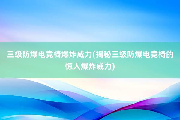 三级防爆电竞椅爆炸威力(揭秘三级防爆电竞椅的惊人爆炸威力)