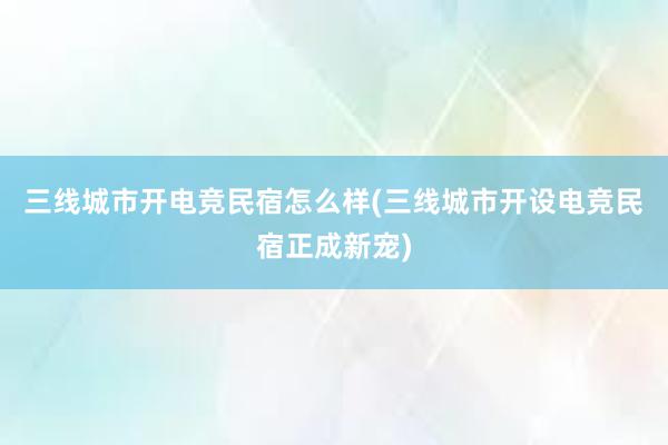 三线城市开电竞民宿怎么样(三线城市开设电竞民宿正成新宠)