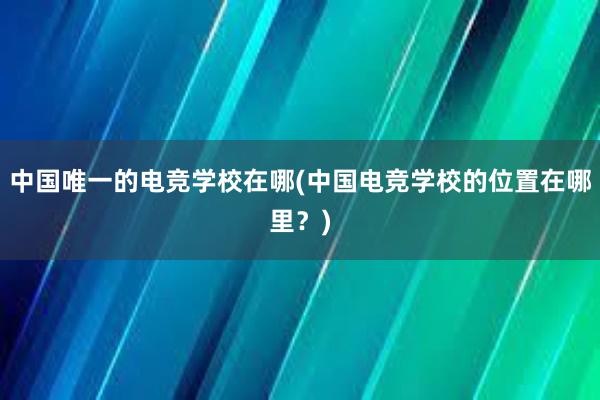 中国唯一的电竞学校在哪(中国电竞学校的位置在哪里？)