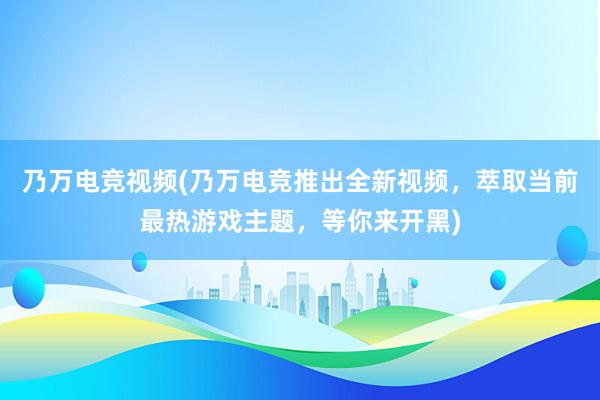 乃万电竞视频(乃万电竞推出全新视频，萃取当前最热游戏主题，等你来开黑)