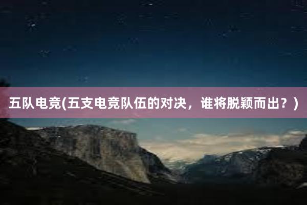 五队电竞(五支电竞队伍的对决，谁将脱颖而出？)