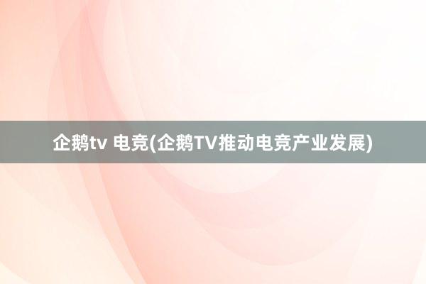 企鹅tv 电竞(企鹅TV推动电竞产业发展)