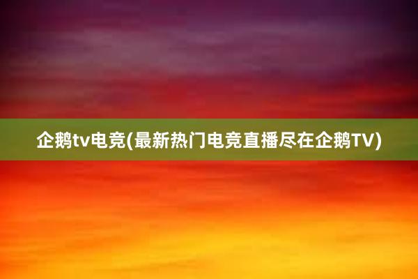 企鹅tv电竞(最新热门电竞直播尽在企鹅TV)