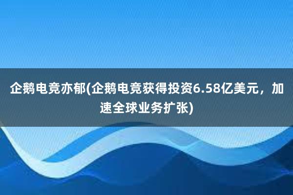 企鹅电竞亦郁(企鹅电竞获得投资6.58亿美元，加速全球业务扩张)