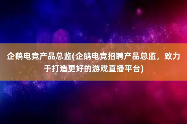 企鹅电竞产品总监(企鹅电竞招聘产品总监，致力于打造更好的游戏直播平台)