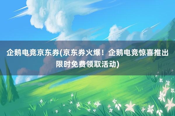 企鹅电竞京东券(京东券火爆！企鹅电竞惊喜推出限时免费领取活动)