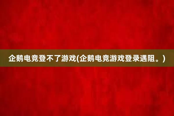 企鹅电竞登不了游戏(企鹅电竞游戏登录遇阻。)