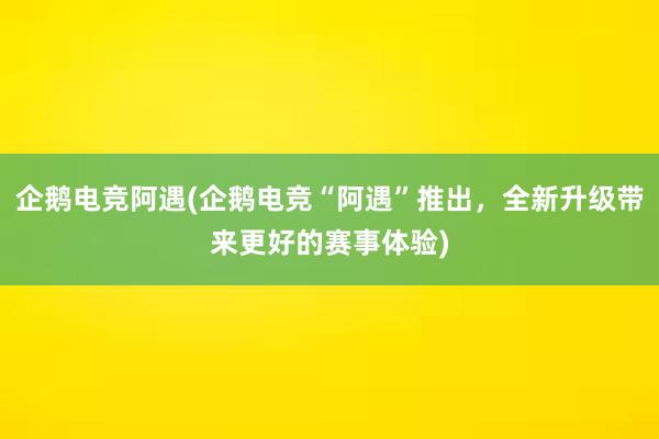 企鹅电竞阿遇(企鹅电竞“阿遇”推出，全新升级带来更好的赛事体验)