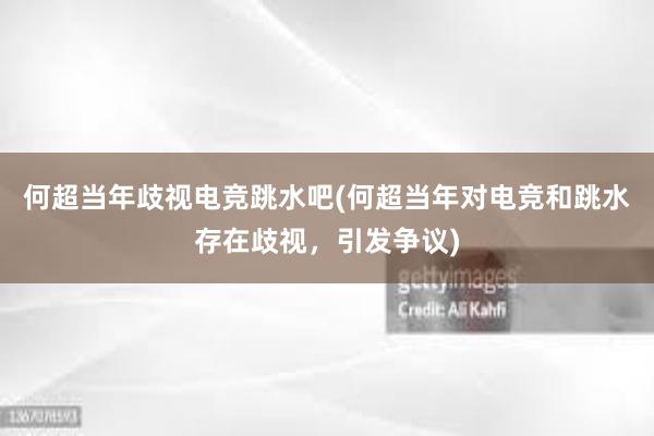 何超当年歧视电竞跳水吧(何超当年对电竞和跳水存在歧视，引发争议)