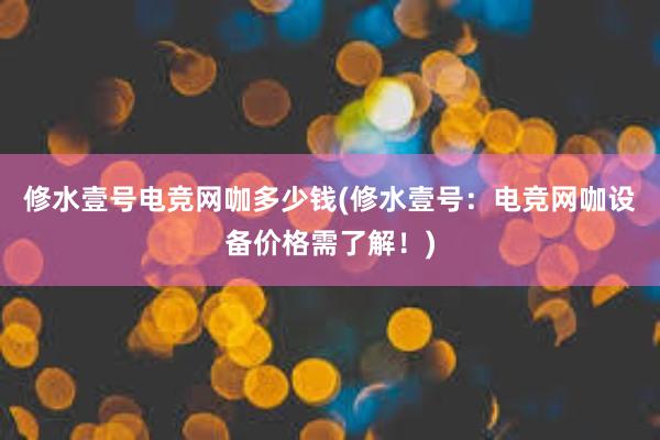 修水壹号电竞网咖多少钱(修水壹号：电竞网咖设备价格需了解！)