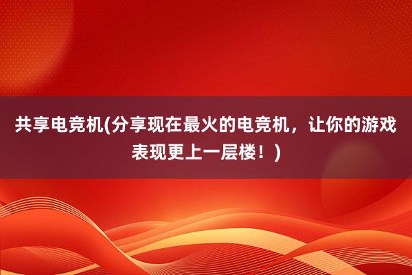 共享电竞机(分享现在最火的电竞机，让你的游戏表现更上一层楼！)