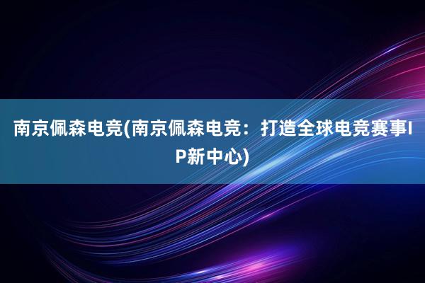 南京佩森电竞(南京佩森电竞：打造全球电竞赛事IP新中心)