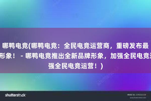 哪鸭电竞(哪鸭电竞：全民电竞运营商，重磅发布最新品牌形象！ - 哪鸭电竞推出全新品牌形象，加强全民电竞运营！)