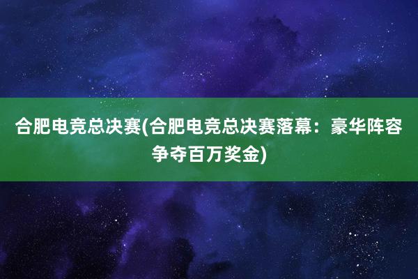 合肥电竞总决赛(合肥电竞总决赛落幕：豪华阵容争夺百万奖金)