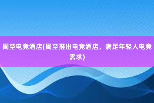 周至电竞酒店(周至推出电竞酒店，满足年轻人电竞需求)