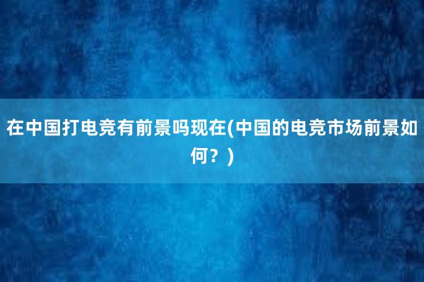 在中国打电竞有前景吗现在(中国的电竞市场前景如何？)