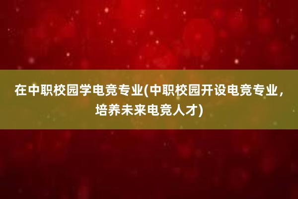 在中职校园学电竞专业(中职校园开设电竞专业，培养未来电竞人才)