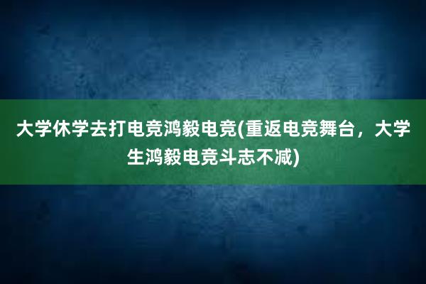 大学休学去打电竞鸿毅电竞(重返电竞舞台，大学生鸿毅电竞斗志不减)