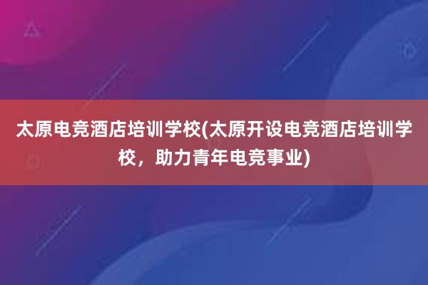 太原电竞酒店培训学校(太原开设电竞酒店培训学校，助力青年电竞事业)