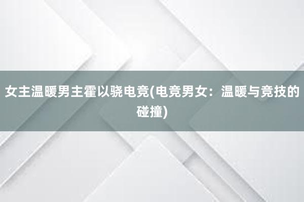 女主温暖男主霍以骁电竞(电竞男女：温暖与竞技的碰撞)