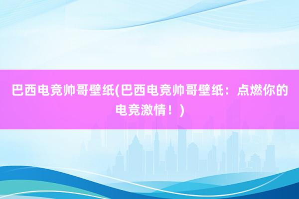 巴西电竞帅哥壁纸(巴西电竞帅哥壁纸：点燃你的电竞激情！)