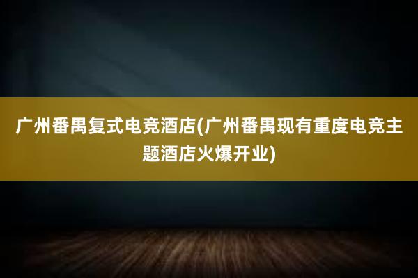 广州番禺复式电竞酒店(广州番禺现有重度电竞主题酒店火爆开业)