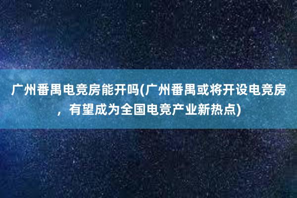 广州番禺电竞房能开吗(广州番禺或将开设电竞房，有望成为全国电竞产业新热点)