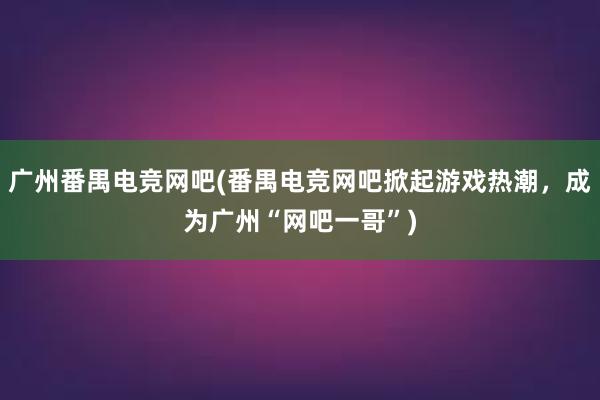 广州番禺电竞网吧(番禺电竞网吧掀起游戏热潮，成为广州“网吧一哥”)