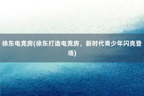 徐东电竞房(徐东打造电竞房，新时代青少年闪亮登场)