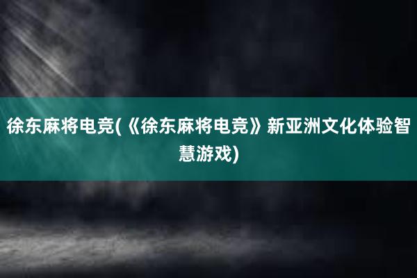 徐东麻将电竞(《徐东麻将电竞》新亚洲文化体验智慧游戏)