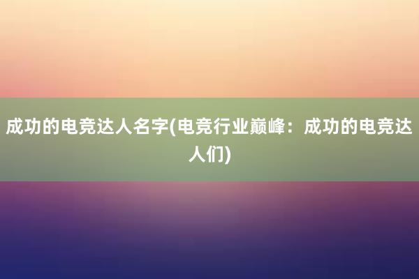 成功的电竞达人名字(电竞行业巅峰：成功的电竞达人们)