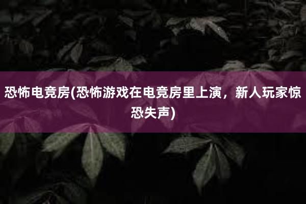 恐怖电竞房(恐怖游戏在电竞房里上演，新人玩家惊恐失声)