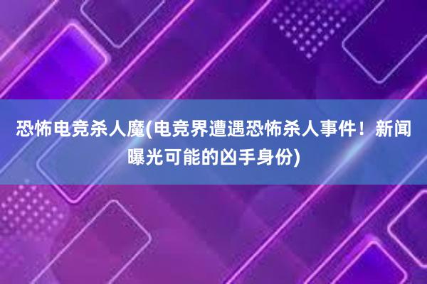 恐怖电竞杀人魔(电竞界遭遇恐怖杀人事件！新闻曝光可能的凶手身份)