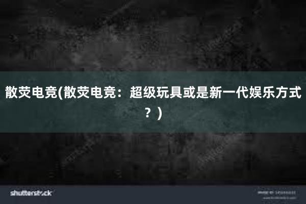 散荧电竞(散荧电竞：超级玩具或是新一代娱乐方式？)