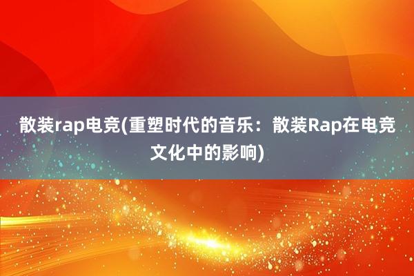 散装rap电竞(重塑时代的音乐：散装Rap在电竞文化中的影响)