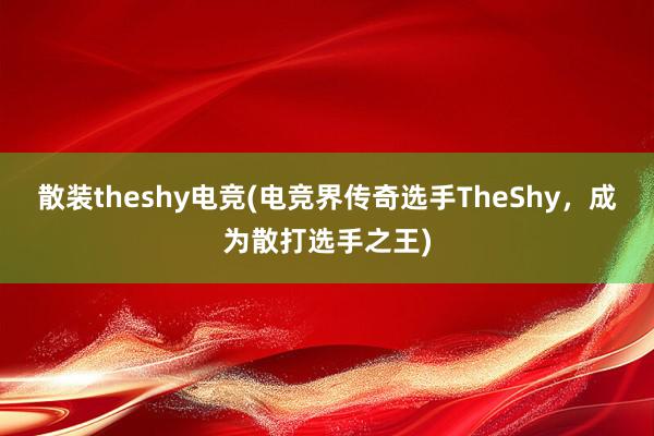 散装theshy电竞(电竞界传奇选手TheShy，成为散打选手之王)