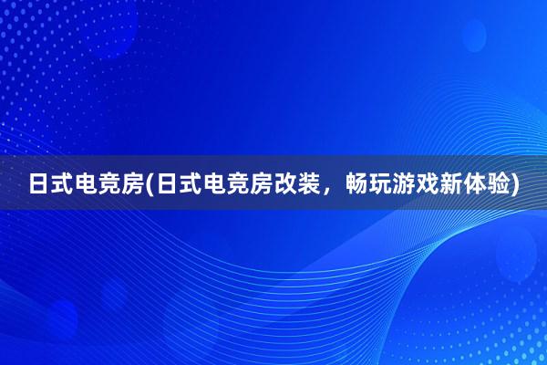 日式电竞房(日式电竞房改装，畅玩游戏新体验)