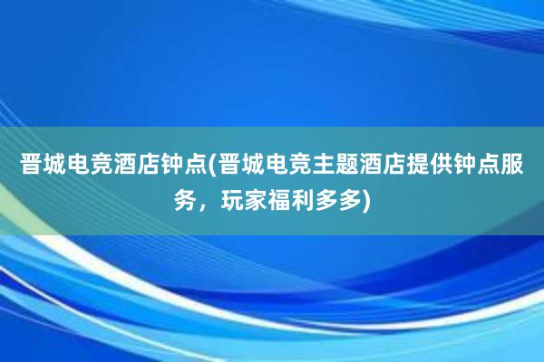 晋城电竞酒店钟点(晋城电竞主题酒店提供钟点服务，玩家福利多多)