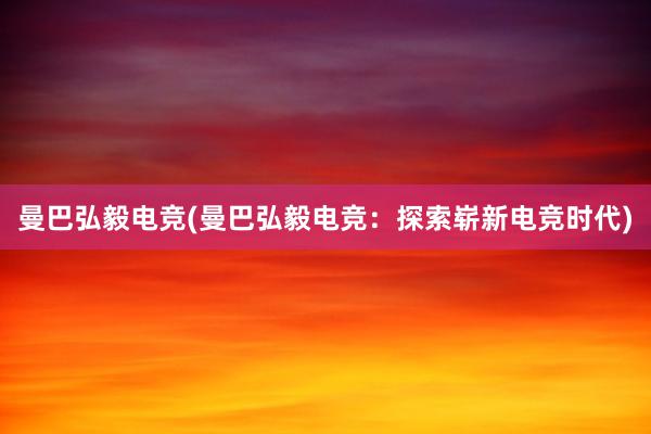 曼巴弘毅电竞(曼巴弘毅电竞：探索崭新电竞时代)