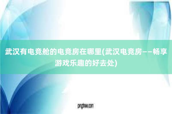 武汉有电竞舱的电竞房在哪里(武汉电竞房——畅享游戏乐趣的好去处)