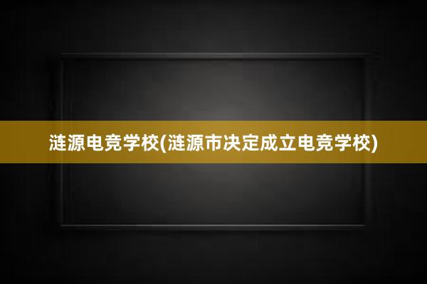 涟源电竞学校(涟源市决定成立电竞学校)