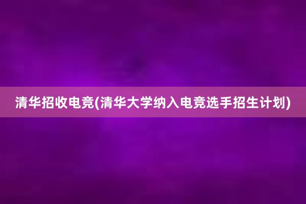 清华招收电竞(清华大学纳入电竞选手招生计划)